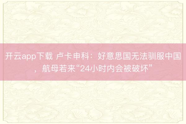 开云app下载 卢卡申科：好意思国无法驯服中国，航母若来“24小时内会被破坏”