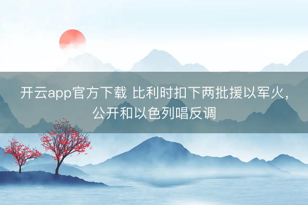 开云app官方下载 比利时扣下两批援以军火，公开和以色列唱反调
