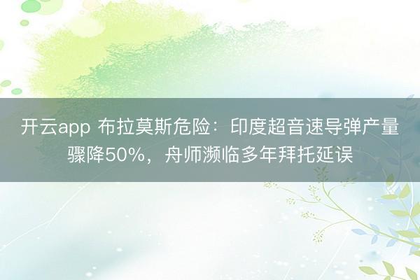开云app 布拉莫斯危险：印度超音速导弹产量骤降50%，舟师濒临多年拜托延误