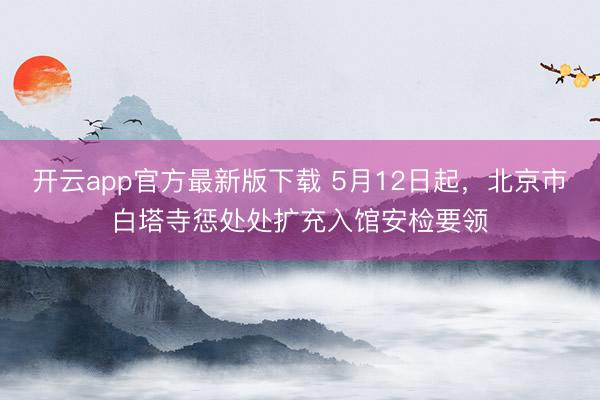 开云app官方最新版下载 5月12日起，北京市白塔寺惩处处扩充入馆安检要领