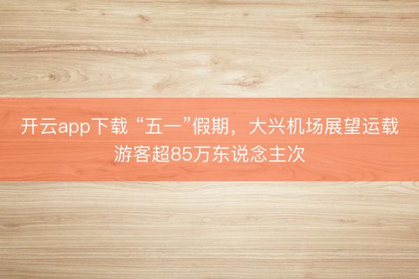 开云app下载 “五一”假期，大兴机场展望运载游客超85万东说念主次