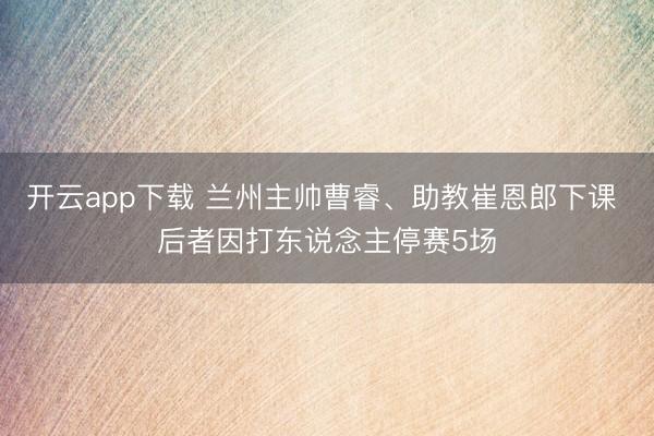 开云app下载 兰州主帅曹睿、助教崔恩郎下课 后者因打东说念主停赛5场