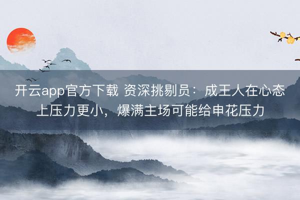开云app官方下载 资深挑剔员：成王人在心态上压力更小，爆满主场可能给申花压力
