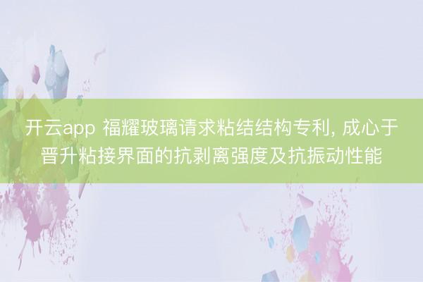开云app 福耀玻璃请求粘结结构专利， 成心于晋升粘接界面的抗剥离强度及抗振动性能