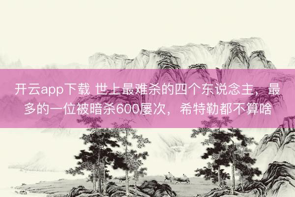 开云app下载 世上最难杀的四个东说念主，最多的一位被暗杀600屡次，希特勒都不算啥