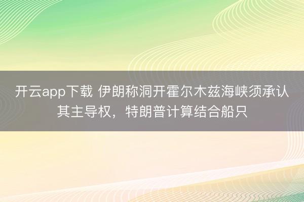 开云app下载 伊朗称洞开霍尔木兹海峡须承认其主导权，特朗普计算结合船只