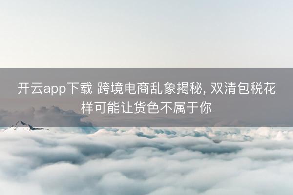 开云app下载 跨境电商乱象揭秘， 双清包税花样可能让货色不属于你