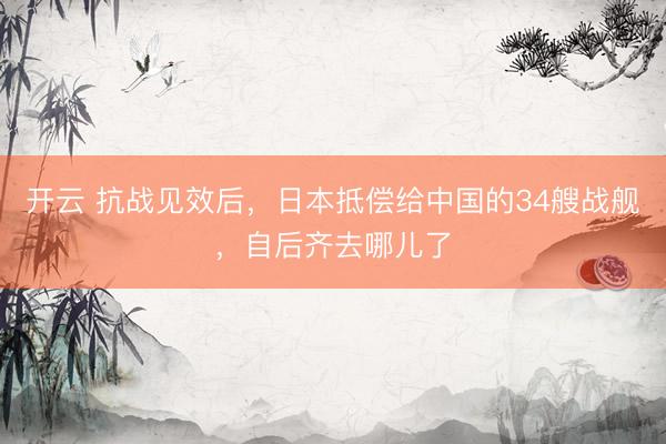 开云 抗战见效后，日本抵偿给中国的34艘战舰，自后齐去哪儿了