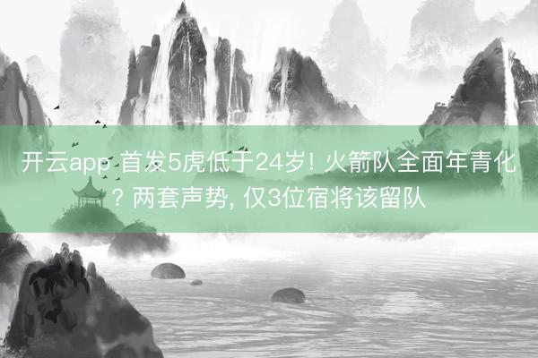 开云app 首发5虎低于24岁! 火箭队全面年青化? 两套声势, 仅3位宿将该留队