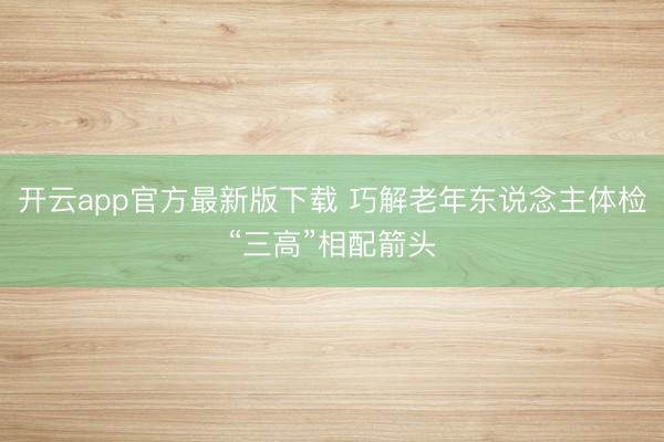 开云app官方最新版下载 巧解老年东说念主体检“三高”相配箭头
