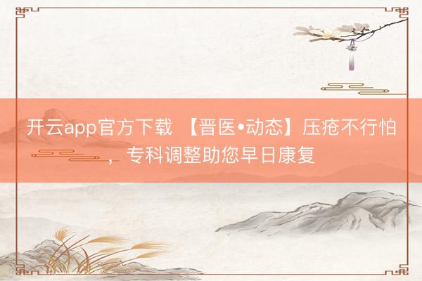 开云app官方下载 【晋医•动态】压疮不行怕，专科调整助您早日康复